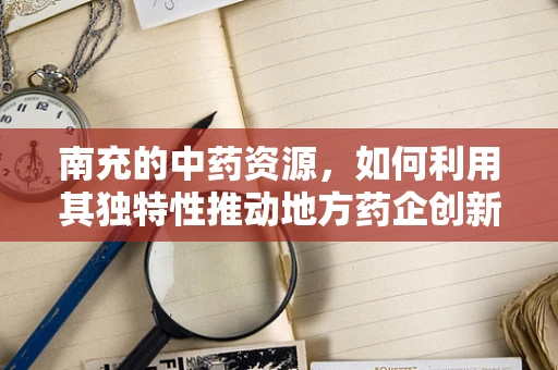 南充的中药资源，如何利用其独特性推动地方药企创新发展？