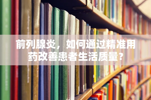 前列腺炎，如何通过精准用药改善患者生活质量？