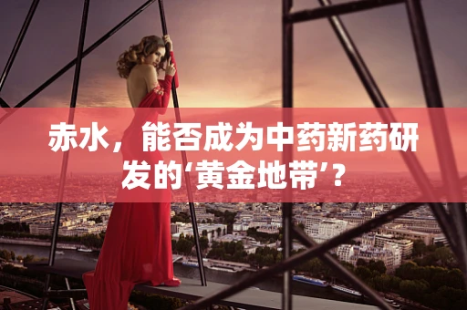 赤水，能否成为中药新药研发的‘黄金地带’？
