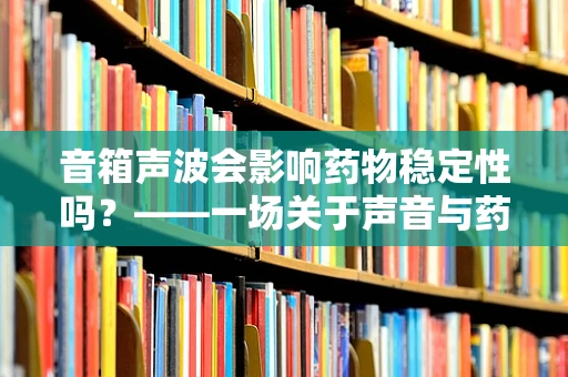 音箱声波会影响药物稳定性吗？——一场关于声音与药效的未知探索
