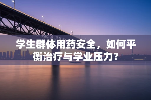 学生群体用药安全，如何平衡治疗与学业压力？