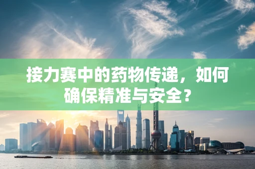 接力赛中的药物传递，如何确保精准与安全？