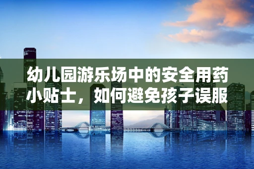 幼儿园游乐场中的安全用药小贴士，如何避免孩子误服药物？
