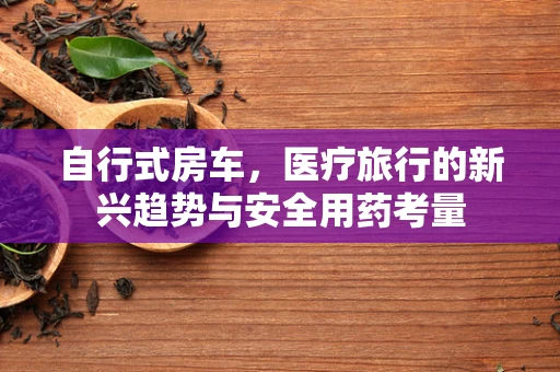 自行式房车，医疗旅行的新兴趋势与安全用药考量