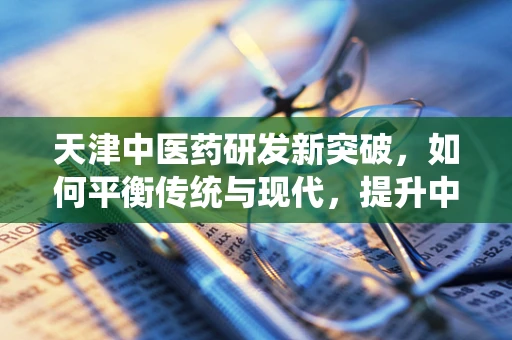 天津中医药研发新突破，如何平衡传统与现代，提升中药国际化进程？