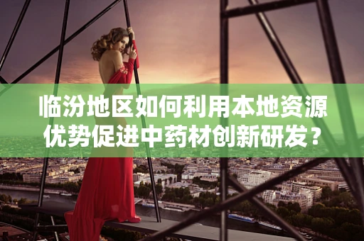 临汾地区如何利用本地资源优势促进中药材创新研发？