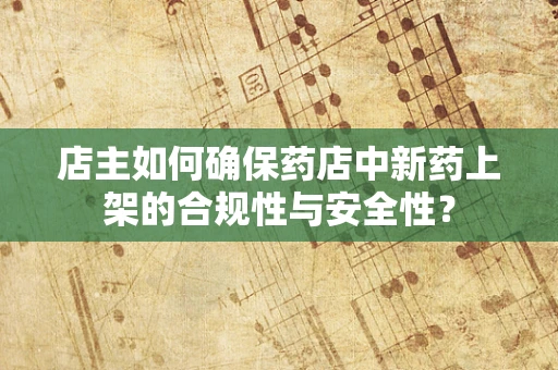 店主如何确保药店中新药上架的合规性与安全性？