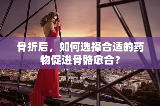 骨折后，如何选择合适的药物促进骨骼愈合？