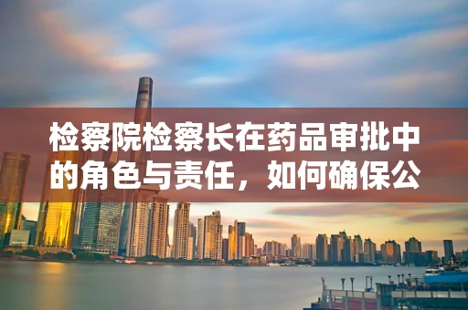 检察院检察长在药品审批中的角色与责任，如何确保公众安全？