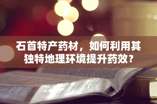石首特产药材，如何利用其独特地理环境提升药效？