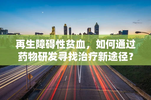 再生障碍性贫血，如何通过药物研发寻找治疗新途径？