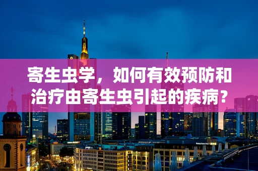 寄生虫学，如何有效预防和治疗由寄生虫引起的疾病？
