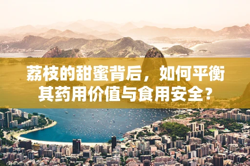 荔枝的甜蜜背后，如何平衡其药用价值与食用安全？