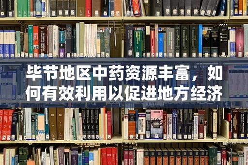 毕节地区中药资源丰富，如何有效利用以促进地方经济发展？