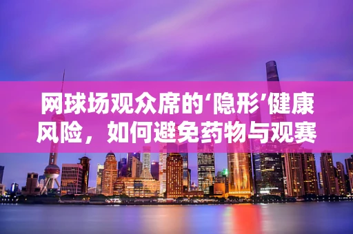 网球场观众席的‘隐形’健康风险，如何避免药物与观赛的意外交集？