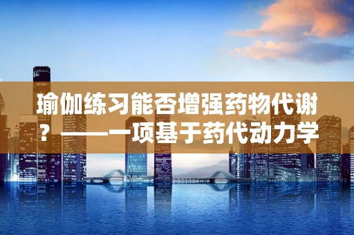 瑜伽练习能否增强药物代谢？——一项基于药代动力学的探索