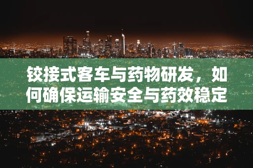 铰接式客车与药物研发，如何确保运输安全与药效稳定？
