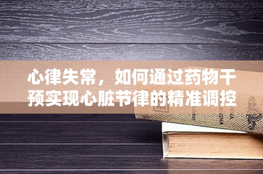 心律失常，如何通过药物干预实现心脏节律的精准调控？