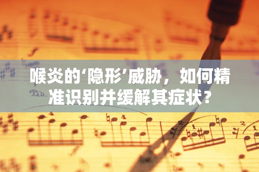 喉炎的‘隐形’威胁，如何精准识别并缓解其症状？
