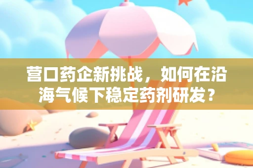 营口药企新挑战，如何在沿海气候下稳定药剂研发？