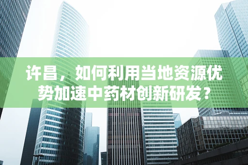许昌，如何利用当地资源优势加速中药材创新研发？