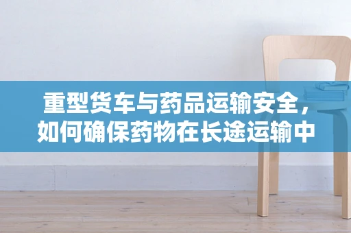 重型货车与药品运输安全，如何确保药物在长途运输中的稳定性？