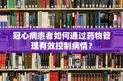 冠心病患者如何通过药物管理有效控制病情？