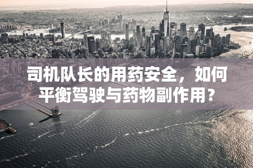 司机队长的用药安全，如何平衡驾驶与药物副作用？