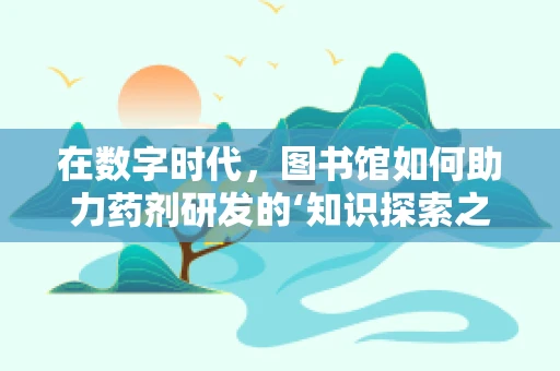 在数字时代，图书馆如何助力药剂研发的‘知识探索之旅’？