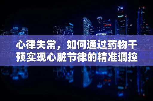 心律失常，如何通过药物干预实现心脏节律的精准调控？