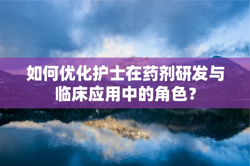 如何优化护士在药剂研发与临床应用中的角色？
