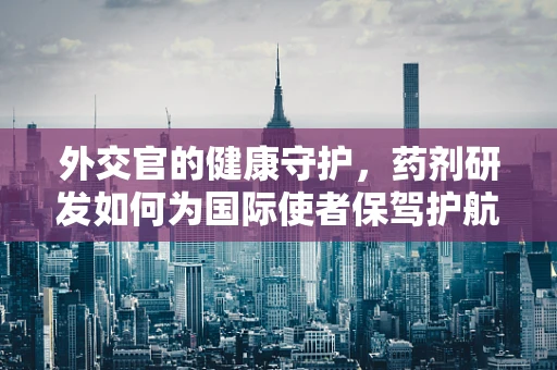 外交官的健康守护，药剂研发如何为国际使者保驾护航？