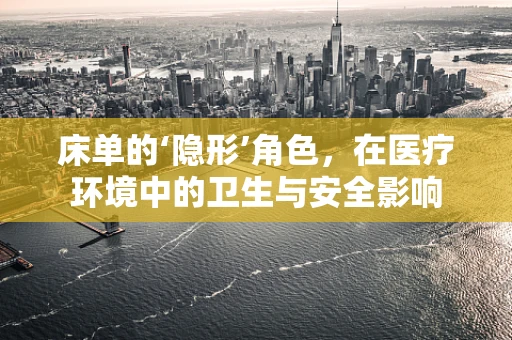 床单的‘隐形’角色，在医疗环境中的卫生与安全影响