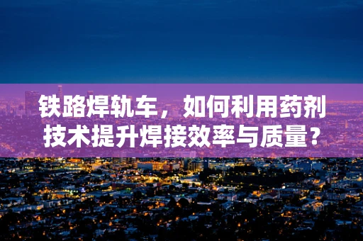 铁路焊轨车，如何利用药剂技术提升焊接效率与质量？