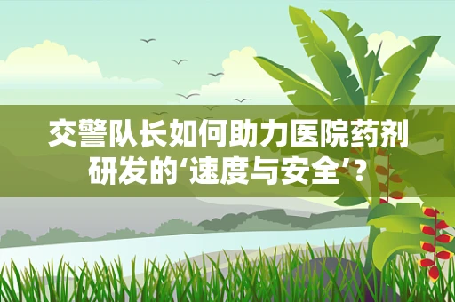 交警队长如何助力医院药剂研发的‘速度与安全’？