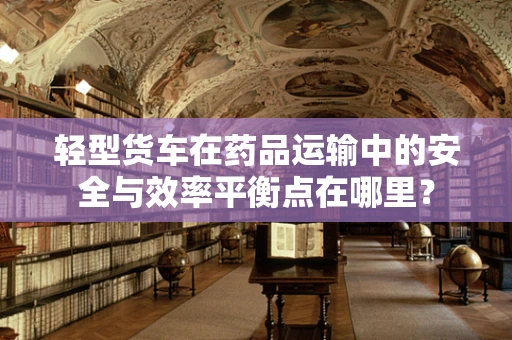 轻型货车在药品运输中的安全与效率平衡点在哪里？