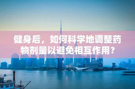 健身后，如何科学地调整药物剂量以避免相互作用？