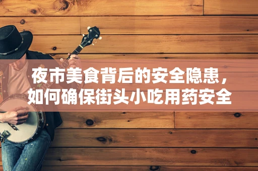夜市美食背后的安全隐患，如何确保街头小吃用药安全？