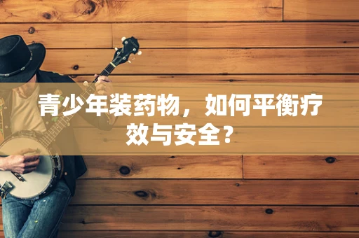 青少年装药物，如何平衡疗效与安全？