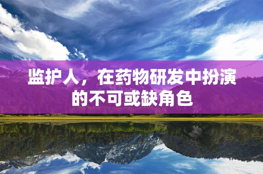监护人，在药物研发中扮演的不可或缺角色