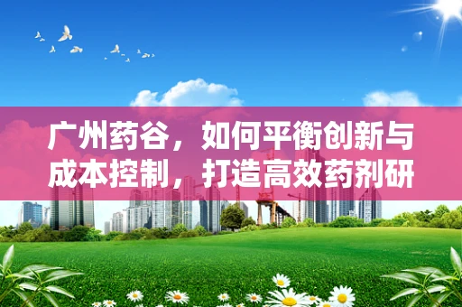 广州药谷，如何平衡创新与成本控制，打造高效药剂研发新模式？