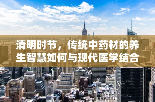 清明时节，传统中药材的养生智慧如何与现代医学结合？