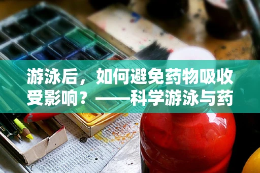 游泳后，如何避免药物吸收受影响？——科学游泳与药物吸收的微妙平衡