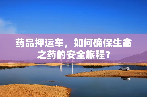 药品押运车，如何确保生命之药的安全旅程？