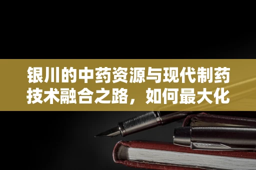 银川的中药资源与现代制药技术融合之路，如何最大化利用当地优势？