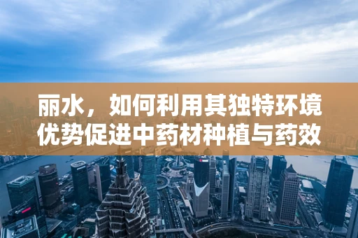 丽水，如何利用其独特环境优势促进中药材种植与药效研究？