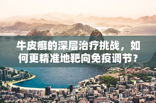 牛皮癣的深层治疗挑战，如何更精准地靶向免疫调节？