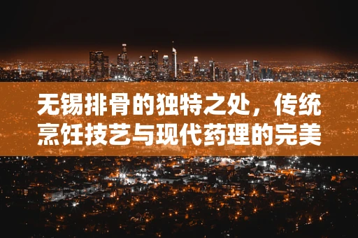 无锡排骨的独特之处，传统烹饪技艺与现代药理的完美融合？