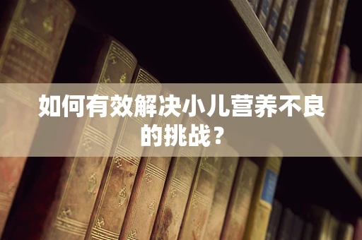 如何有效解决小儿营养不良的挑战？
