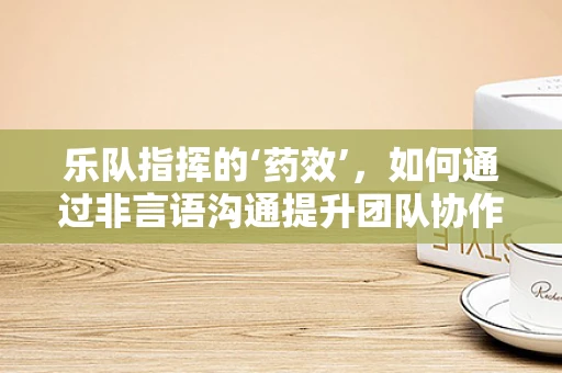 乐队指挥的‘药效’，如何通过非言语沟通提升团队协作？